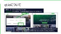 qt.ioについて>最近、ローカライズされるようになり、www.qt.ioの上部から、日本語を選択できるようになりました。Englishのコンテンツと内容が大きく異なるので、併用で見てもらう方がいいかもしれません。 