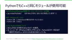 PythonでもC++と同じモジュールが使用可能PyPI(PythonのPackage管理マネージャー)でインストール可能> pip install PySide2 (2019.6.27から、Qt5.13に対応しています！)サポートPythonバージョン> Python 2系 - 2.7(Windowsの場合はサポートしていない)> Python 3系 - 3.5以上Qt for PythonのAPIについて> ほとんどのQt API用のPythonラッパーを提供。> Qt C++ユーザーがPythonに移行しやすいように、Pythonはスネーク記法が一般的だがQtのC++ APIキャメル記法のままにしている。Qt for Python 5.12詳細 : [Qt for Python 5.12 Released](https://blog.qt.io/blog/2018/12/18/qt-python-5-12-released/) 