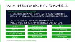 QMLで、よりリッチなUIとマルチメディアをサポートQtQmlQtQuickQtGraphicalEffectsQtChartQtMultimediaQtAudioEngineQtLocationQtBluetoothQtNfcQtPurchasingQt3DQtWebEngineなど[All QML Modules](https://doc.qt.io/qt-5/modules-qml.html)QML(Qt Meta-Object Language)とは？> ビジュアルを重視したGUIやアニメーションフレームワーク、マルチメディア機能などを提供し、ユーザーエクスペリエンスを向上させる事ができる表現豊かなQt同時の言語。> CSSに似たシンタックスで、JSON風のシンタックス構文の言語学習コストが低く、最近ではDesign toolで自動生成も可能となっている。 