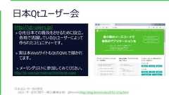 日本Qtユーザー会http://qt-users.jp/> Qtを日本での普及をさせるために設立。各地で活躍しているQtユーザーによって作られたコミュニティーです。> 実は本WebサイトもQtのQMLで描かれてます。> メーリングリストに参加してみてください。http://qt-users.jp/mailman/listinfo/qt-users日本Qtユーザー会の歴史[Qtユーザー会のご紹介 – 緑之庵(緑之杜) @hermit4](http://blog.hermit4.info/2015/12/qt.html) 