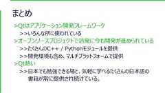 まとめ>Qtはアプリケーション開発フレームワーク>>いろんな所に使われている>オープンソースプロジェクトで活発に今も開発が進められている>>たくさんのC++ / Pythonモジュールを提供>>開発環境も含め、マルチプラットフォームで提供>Qt熱い>>日本でも勉強できる場と、気軽に学べるたくさんの日本語の書籍が常に提供され続けている。 