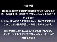 今日の話Rails には便利で魅力的な機能がたくさんありますそれらを使えば、簡単にアプリケーションを作ることができますしかし、使いどころを間違えると、あとで変更に弱くなってしまい開発が苦しくなることがあります。自分が体験した あるある ネタを紹介しつつ、メンテナンスしやすいアプリケーションについて考えてみます 