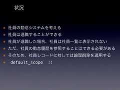 状況* 社員の勤怠システムを考える* 社員は退職することができる* 社員が退職した場合、社員は社員一覧に表示されない* ただ、社員の勤怠履歴を参照することはできる必要がある* そのため、社員レコードに対しては論理削除を適用する* `default_scope` !! 