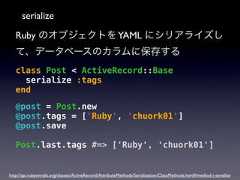 serializeRuby のオブジェクトを YAML にシリアライズして、データベースのカラムに保存するclass Post < ActiveRecord::Baseserialize :tagsend@post = Post.new@post.tags = ['Ruby', 'chuork01']@post.savePost.last.tags #=> ['Ruby', 'chuork01']http://api.rubyonrails.org/classes/ActiveRecord/AttributeMethods/Serialization/ClassMethods.html#method-i-serialize 