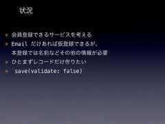 状況* 会員登録できるサービスを考える* Email だけあれば仮登録できるが、本登録では名前などその他の情報が必要* ひとまずレコードだけ作りたい* `save(validate: false)` 