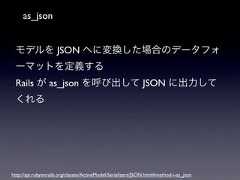 as_jsonモデルを JSON へに変換した場合のデータフォーマットを定義するRails が as_json を呼び出して JSON に出力してくれるhttp://api.rubyonrails.org/classes/ActiveModel/Serializers/JSON.html#method-i-as_json 