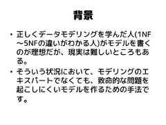背景 •正しくデータモデリングを学んだ人(1NF～5NFの違いがわかる人)がモデルを書く のが理想だが、現実は難しいところもあ る。 •そういう状況において、モデリングのエ キスパートでなくても、致命的な問題を 起こしにくいモデルを作るための手法で す。  