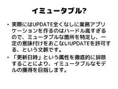 イミュータブル? •実際にはUPDATE全くなしに業務アプリ ケーションを作るのはハードル高すぎる ので、ミュータブルな箇所を特定し、一 定の意味付けをおこないUPDATEを許可す る、という文脈です。 •「更新日時」という属性を徹底的に排除 することにより、イミュータブルなモデ ルの獲得を目指します。  
