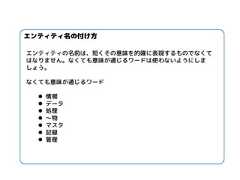 エンティティ名の付け方 エンティティの名前は、短くその意味を的確に表現するものでなくて はなりません。なくても意味が通じるワードは使わないようにしま しょう。 なくても意味が通じるワード 情報 データ 処理 ～物 マスタ 記録 管理  