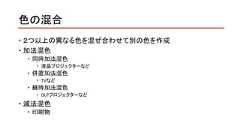 色の混合 ２つ以上の異なる色を混ぜ合わせて別の色を作成 加法混色 同時加法混色 液晶プロジェクターなど 併置加法混色 TVなど 継時加法混色 DLPプロジェクターなど 減法混色 印刷物 