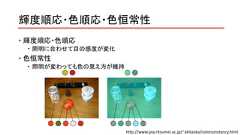 輝度順応・色順応・色恒常性 輝度順応・色順応 照明に合わせて目の感度が変化 色恒常性 照明が変わっても色の見え方が維持http://www.psy.ritsumei.ac.jp/~akitaoka/colorconstancy.html 