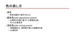色の表し方 表色 色を定量的に表示すること 顕色系(color appearance system) 心理的な印象に基づいた感覚的な色 マンセル表色系 混色系(color mixing system) ３刺激値など、測色値で表した抽象的な色 CIE表色系 