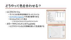 どうやって色を合わせる？ ICCプロファイル デバイスの色特性情報が入ったファイル ICC Profile Inspectorで中身を参照できる Windowsだとここにある C:WindowsSystem32spooldriverscolor カラーマネジメントシステム(CMS) ICCプロファイルなどの情報を使って色変換する 