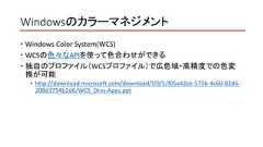 Windowsのカラーマネジメント Windows Color System(WCS) WCSの色々なAPIを使って色合わせができる 独自のプロファイル（WCSプロファイル）で広色域・高精度での色変換が可能 http://download.microsoft.com/download/f/0/5/f05a42ce-575b-4c60-82d6-208d3754b2d6/WCS_Drvs-Apps.ppt 