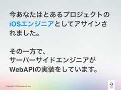 Copyright © Classmethod, Inc.今あなたはとあるプロジェクトのiOSエンジニアとしてアサインされました。その一方で、サーバーサイドエンジニアがWebAPIの実装をしています。 