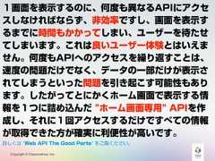 Copyright © Classmethod, Inc.１画面を表示するのに、何度も異なるAPIにアクセスしなければならず、非効率ですし、画面を表示するまでに時間もかかってしまい、ユーザーを待たせてしまいます。これは良いユーザー体験とはいえません。何度もAPIへのアクセスを繰り返すことは、速度の問題だけでなく、データの一部だけが表示されてしまうといった問題を引き起こす可能性もあります。したがってとにかくホーム画面で表示する情報を１つに詰め込んだ "ホーム画面専用" APIを作成し、それに１回アクセスするだけですべての情報が取得できた方が確実に利便性が高いです。詳しくは "Web API The Good Parts" をご覧ください。 