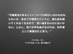 ‒ マイケル・マン「シグナル＆ノイズ」第12章より不確実性があることについては明示しなければならないが、あまり不確実だというと、誰も話を聞いてくれなくなるので、言い過ぎるわけにはいかない。しかし、我々が声をあげなければ、科学者として無責任だと思う。 