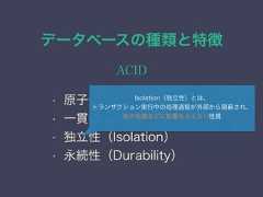 データベースの種類と特徴ACID• 原子性（Atomicity）• 一貫性（Consistency）• 独立性（Isolation）• 永続性（Durability）Isolation（独立性）とは、トランザクション実行中の処理過程が外部から隠 され、他の処理などに影響を与えない性質 