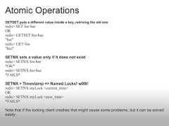 Atomic OperationsGETSET puts a different value inside a key, retriving the old oneredis> SET foo barOKredis> GETSET foo baz"bar"redis> GET foo"baz"SETNX sets a value only if it does not existredis> SETNX foo bar*OK*redis> SETNX foo baz*FAILS*SETNX + Timestamp => Named Locks! w00t!redis> SETNX myLock <current_time>OKredis> SETNX myLock <new_time>*FAILS*Note that If the locking client crashes that might cause some problems, but it can be solvedeasily. 