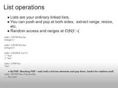 List operations  ● Lists are your ordinary linked lists.  ● You can push and pop at both sides, extract range, resize,    etc.  ● Random access and ranges at O(N)! :-(redis> LPUSH foo bar(integer) 1redis> LPUSH foo baz(integer) 2redis> LRANGE foo 0 21. "baz"2. "bar"redis> LPOP foo"baz"      ● BLPOP: Blocking POP - wait until a list has elements and pop them. Useful for realtime stuff.redis> BLPOP baz 10 [seconds]..... We wait! 