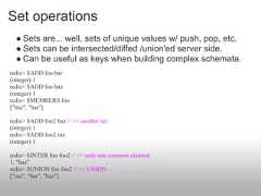 Set operations  ● Sets are... well, sets of unique values w/ push, pop, etc.  ● Sets can be intersected/diffed /union'ed server side.  ● Can be useful as keys when building complex schemata.redis> SADD foo bar(integer) 1redis> SADD foo baz(integer) 1redis> SMEMBERS foo["baz", "bar"]redis> SADD foo2 baz // << another set(integer) 1redis> SADD foo2 raz(integer) 1redis> SINTER foo foo2 // << only one common element1. "baz"redis> SUNION foo foo2 // << UNION["raz", "bar", "baz"] 