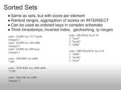 Sorted Sets ● Same as sets, but with score per element ● Ranked ranges, aggregation of scores on INTERSECT ● Can be used as ordered keys in complex schemata ● Think timestamps, inverted index, geohashing, ip ranges redis> ZADD foo 1337 hax0r       redis> ZRANGE foo 0 10 (integer) 1                      1. "luser" redis> ZADD foo 100 n00b         2. "hax0r" (integer) 1                      3. "n00b" redis> ZADD foo 500 luser (integer) 1                      redis> ZREVRANGE foo 0 10                                  1. "n00b" redis> ZSCORE foo n00b           2. "hax0r" "100"                            3. "luser" redis> ZINCRBY foo 2000 n00b "2100" redis> ZRANK foo n00b (integer) 2 