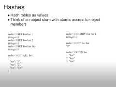 Hashes ● Hash tables as values ● Think of an object store with atomic access to object   members redis> HSET foo bar 1             redis> HINCRBY foo bar 1 (integer) 1                       (integer) 2 redis> HSET foo baz 2 (integer) 1                       redis> HGET foo bar redis> HSET foo foo foo           "2" (integer) 1                                   redis> HKEYS foo redis> HGETALL foo                1. "bar" {                                 2. "baz"   "bar": "1",                     3. "foo"   "baz": "2",   "foo": "foo" } 