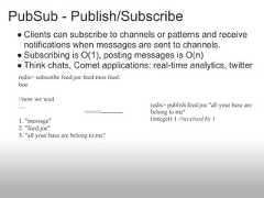 PubSub - Publish/Subscribe ● Clients can subscribe to channels or patterns and receive   notifications when messages are sent to channels. ● Subscribing is O(1), posting messages is O(n) ● Think chats, Comet applications: real-time analytics, twitter redis> subscribe feed:joe feed:moe feed: boe //now we wait ....                                        redis> publish feed:joe "all your base are                           <<<<<----------   belong to me" 1. "message"                                (integer) 1 //received by 1 2. "feed:joe" 3. "all your base are belong to me" 