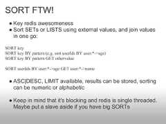 SORT FTW!  ● Key redis awesomeness  ● Sort SETs or LISTS using external values, and join values    in one go:SORT keySORT key BY pattern (e.g. sort userIds BY user:*->age)SORT key BY pattern GET othervalueSORT userIds BY user:*->age GET user:*->name  ● ASC|DESC, LIMIT available, results can be stored, sorting    can be numeric or alphabetic  ● Keep in mind that it's blocking and redis is single threaded.    Maybe put a slave aside if you have big SORTs 