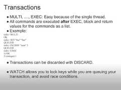 Transactions  ● MULTI, ...., EXEC: Easy because of the single thread.  ● All commands are executed after EXEC, block and return    values for the commands as a list.  ● Example:redis> MULTIOKredis> SET "foo" "bar"QUEUEDredis> INCRBY "num" 1QUEUEDredis> EXEC1) OK2) (integer) 1  ● Transactions can be discarded with DISCARD.  ● WATCH allows you to lock keys while you are queuing your    transaction, and avoid race conditions. 