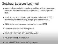 Gotchas, Lessons Learned● Memory fragmentation can be a problem with some usage  patterns. Alternative allocators (jemalloc, tcmalloc) ease  that.● Horrible bug with Ubuntu 10.x servers and amazon EC2  machines [resulted in long, long nights at the office...]● 64 bit instances consume much much more RAM.● Master/Slave sync far from perfect.● DO NOT USE THE KEYS COMMAND!!!● vm.overcommit_memory = 1● Use MONITOR to see what's going on 