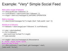 Example: *Very* Simple Social Feed#let's add a couple of followers>>> client.rpush('user:1:followers', 2)>>> numFollowers = client.rpush('user:1:followers', 3)>>> msgId = client.incr('messages:id') #ATOMIC OPERATION#add a message>>> client.hmset('messages:%s' % msgId, {'text': 'hello world', 'user': 1})#distribute to followers>>> followers = client.lrange('user:1:followers', 0, numFollowers)>>> pipe = client.pipeline()>>> for f in followers:  pipe.rpush('user:%s:feed' % f, msgId)>>> pipe.execute()>>> msgId = client.incr('messages:id') #increment id#....repeat...repeat..repeat..repeat..#now get user 2's feed>>> client.sort(name = 'user:2:feed', get='messages:*->text')['hello world', 'foo bar'] 