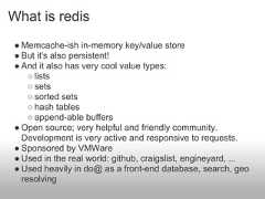 What is redis● Memcache-ish in-memory key/value store● But it's also persistent!● And it also has very cool value types:    ○ lists    ○ sets    ○ sorted sets    ○ hash tables    ○ append-able buffers● Open source; very helpful and friendly community.  Development is very active and responsive to requests.● Sponsored by VMWare● Used in the real world: github, craigslist, engineyard, ...● Used heavily in do@ as a front-end database, search, geo  resolving 