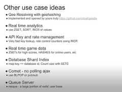 Other use case ideas● Geo Resolving with geohashing● Implemented and opened by yours truly https://github.com/doat/geodis● Real time analytics● use ZSET, SORT, INCR of values● API Key and rate management● Very fast key lookup, rate control counters using INCR● Real time game data● ZSETs for high scores, HASHES for online users, etc● Database Shard Index● map key => database id. Count size with SETS● Comet - no polling ajax● use BLPOP or pub/sub● Queue Server● resque - a large portion of redis' user base 