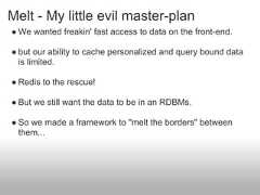 Melt - My little evil master-plan● We wanted freakin' fast access to data on the front-end.● but our ability to cache personalized and query bound data  is limited.● Redis to the rescue!● But we still want the data to be in an RDBMs.● So we made a framework to "melt the borders" between  them... 