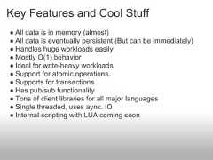 Key Features and Cool Stuff● All data is in memory (almost)● All data is eventually persistent (But can be immediately)● Handles huge workloads easily● Mostly O(1) behavior● Ideal for write-heavy workloads● Support for atomic operations● Supports for transactions● Has pub/sub functionality● Tons of client libraries for all major languages● Single threaded, uses aync. IO● Internal scripting with LUA coming soon 