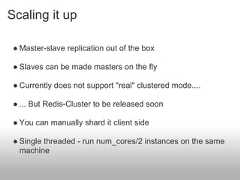 Scaling it up ● Master-slave replication out of the box ● Slaves can be made masters on the fly ● Currently does not support "real" clustered mode.... ● ... But Redis-Cluster to be released soon ● You can manually shard it client side ● Single threaded - run num_cores/2 instances on the same   machine 