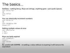 The basics...Get/Sets - nothing fancy. Keys are strings, anything goes - just quote spaces.redis> SET foo "bar"OKredis> GET foo"bar"You can atomically increment numbersredis> SET bar 337OKredis> INCRBY bar 1000(integer) 1337Getting multiple values at onceredis> MGET foo bar1. "bar"2. "1337"Keys are lazily expiredredis> EXPIRE foo 1(integer) 1redis> GET foo(nil)Be careful with EXPIRE - re-setting a value without re-expiring it will remove theexpiration! 