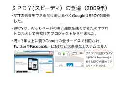 ＳＰＤＹ(スピーディ）の登場（2009年）• RTTの影響をできるだけ避けるべくGoogleはSPDYを開発した。• SPDYは、Ｗｅｂページの表示速度を速くするためのプロトコルとして当初社内プロジェクトから生まれた。• 既に3年以上に渡りGoogleの全サービスで利用され、TwitterやFacebook、LINEなど大規模なシステムに導入されている。 ブラウザの拡張プラグイン(SPDY Indicator)を使うとSPDYを使っているサイトがわかる 