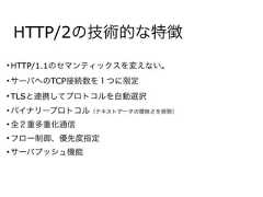 HTTP/2の技術的な特徴• HTTP/1.1のセマンティックスを変えない。• サーバへのTCP接続数を１つに限定• TLSと連携してプロトコルを自動選択• バイナリープロトコル（テキストデータの曖昧さを排除）• 全２重多重化通信• フロー制御、優先度指定• サーバプッシュ機能 