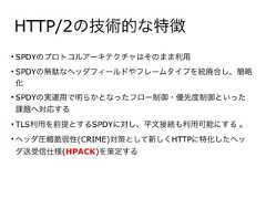 HTTP/2の技術的な特徴• SPDYのプロトコルアーキテクチャはそのまま利用• SPDYの無駄なヘッダフィールドやフレームタイプを統廃合し、簡略化• SPDYの実運用で明らかとなったフロー制御・優先度制御といった課題へ対応する• TLS利用を前提とするSPDYに対し、平文接続も利用可能にする 。• ヘッダ圧縮脆弱性(CRIME)対策として新しくHTTPに特化したヘッダ送受信仕様(HPACK)を策定する 