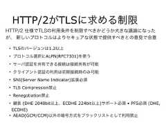HTTP/2がTLSに求める制限• TLSのバージョンは1.2以上• プロトコル選択にALPN(RFC7301)を使う• サーバ認証を共有できる接続は接続共有が可能• クライアント認証の利用は初期接続時のみ可能• SNI(Server Name Indicator)拡張必須• TLS Compression禁止• Renegotiation禁止• 長 (DHE 2048bit以上、ECDHE 224bit以上)サポート必須 • PFS必須 (DHE,ECDHE)• AEAD(GCM/CCM)以外の暗号方式をブラックリストとして利用禁止HTTP/2 仕様でTLSの利用条件を制限すべきかどうか大きな議論になったが、 新しいプロトコルはよりセキュアな状態で提供すべきとの意見で合意 