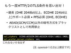 もう一度HTTP/2のTLS条件を思い出せ！• 長 (DHE 2048bit以上、ECDHE 224bit以上)サポート必須 • PFS必須 (DHE, ECDHE)• AEAD(GCM/CCM)以外の暗号方式をブラックリストとして利用禁止(注: openssl-1.0.2以上限定です)これならいけるはず 