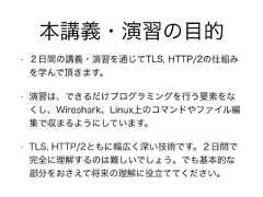 本講義・演習の目的• ２日間の講義・演習を通じてTLS, HTTP/2の仕組みを学んで頂きます。• 演習は、できるだけプログラミングを行う要素をなくし、Wireshark、Linux上のコマンドやファイル編集で収まるようにしています。• TLS, HTTP/2ともに幅広く深い技術です。２日間で完全に理解するのは難しいでしょう。でも基本的な部分をおさえて将来の理解に役立ててください。 