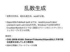 乱数生成• 実際の利用は、疑似乱数生成。seedが必要。• OppenSSLのdefault built-inでは、seedはLinuxの/dev/urandom+pid+uid+timeを利用。WindowsではOSのAPIのCryptGenRandomだけでなく画面スクリーンのビットマップハッシュやヒープメモリも利用。脆弱性：• CVE-2008-0166: DebianやUbuntuのOpenSSLに予測可能な乱数を生成してしまう脆弱性• SSH公開 にブルートフォース攻撃 