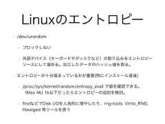 Linuxのエントロピー• /dev/urandom• ブロックしない• 外部デバイス（キーボードやディスクなど）の割り込みをエントロピーソースにして溜める。加工したデータのハッシュ値を取る。• エントロピーが十分溜まっているかが重要(特にインストール直後)• /proc/sys/kernel/random/entropy_avail で値を確認できる。（Max 4k) 1k以下だったらエントロピーの追加を検討。• ﬁndなどでDisk I/Oを人為的に増やしたり、rng-tools, Virtio_RNG,Haveged 等ツールを使う 