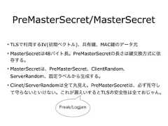 PreMasterSecret/MasterSecret• TLSで利用するIV(初期ベクトル)、共有 、MAC のデータ元• MasterSecretは48バイト長。PreMasterSecretの長さは 交換方式に依存する。• MasterSecretは、PreMasterSecret、ClientRandom、ServerRandom、固定ラベルから生成する。• Clinet/ServerRandomは全て丸見え。PreMasterSecretは、必ず死守して守らないといけない。これが漏えいするとTLSの安全性は全ておじゃん。Freak/Logjam 