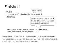 Finishedstruct {opaque verify_data[verify_data_length];} Finished;verify_data = PRF(master_secret, finished_label,Hash(handshake_messages))[0..11];finished_label: クライアントは、"client finished"、サーバは"server finished"12バイト固定これまでのハンドシェイクデータ（ただし自分は除く）のハッシュを計算TLS1.2では SHA256を使うFinishedを受信すると、これまで送受信したハンドシェイクデータから計算した値と比較。ハンドシェイクデータが改ざんされてないことを確認する。 