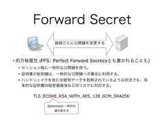 Forward Secret• 前方秘匿性 (PFS: Perfect Forward Secrecyとも書かれることも)• セッション毎に一時的な公開 を使う。• 証明書の秘密 は、一時的な公開 への署名に利用する。• ハンドシェイクを含む全暗号データを取得されているような状況でも、将来的な証明書の秘密 漏洩などのリスクに対応する。TLS_ECDHE_RSA_WITH_AES_128_GCM_SHA256Ephemeral:一時的な交換手法接続ごとに公開 を変更する 