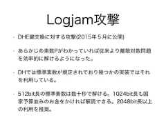 Logjam攻撃• DHE 交換に対する攻撃(2015年５月に公開)• あらかじめ素数Pがわかっていれば従来より離散対数問題を効率的に解けるようになった。• DHでは標準素数が規定されており幾つかの実装ではそれを利用している。• 512bit長の標準素数は数十秒で解ける。1024bit長も国家予算並みのお金をかければ解読できる。2048bit長以上の利用を推奨。 